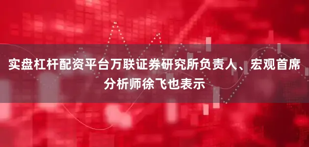 实盘杠杆配资平台万联证券研究所负责人、宏观首席分析师徐飞也表示