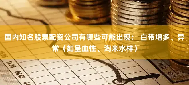 国内知名股票配资公司有哪些可能出现： 白带增多、异常（如呈血性、淘米水样）