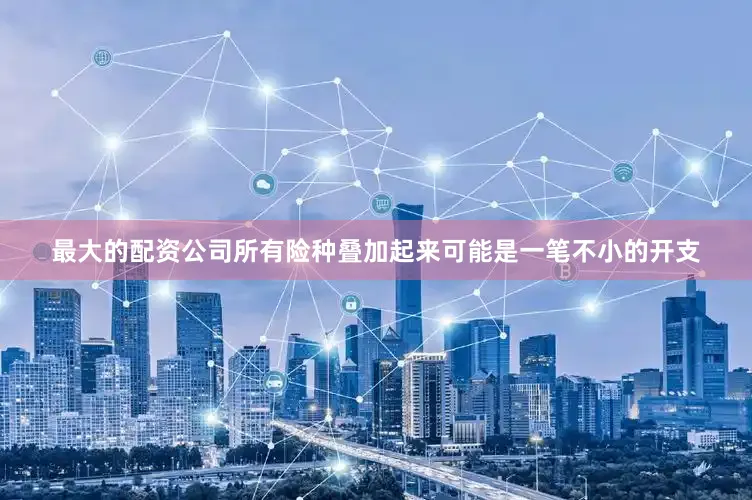 最大的配资公司所有险种叠加起来可能是一笔不小的开支