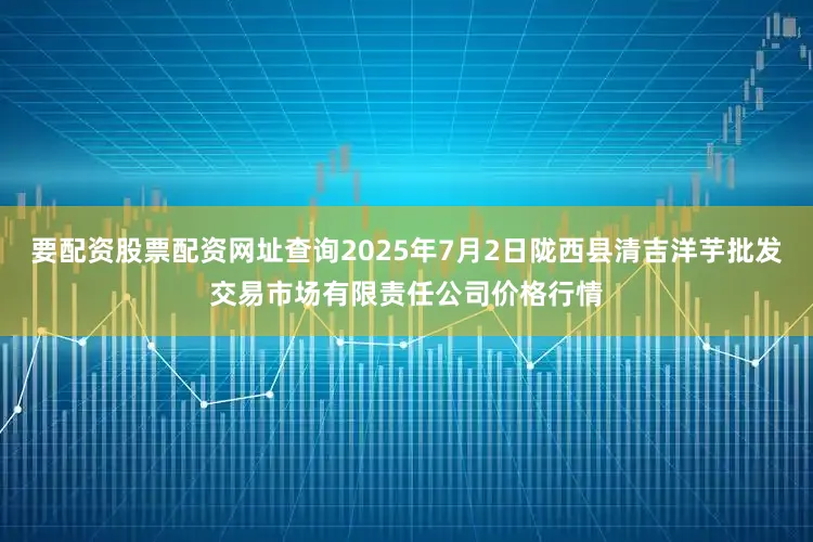 要配资股票配资网址查询2025年7月2日陇西县清吉洋芋批发交易市场有限责任公司价格行情