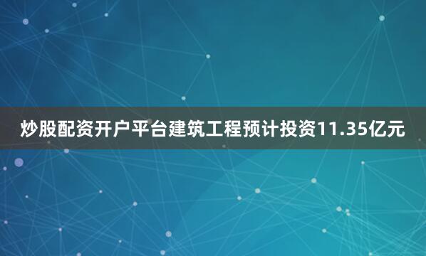 炒股配资开户平台建筑工程预计投资11.35亿元