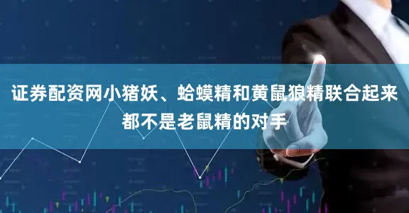 证券配资网小猪妖、蛤蟆精和黄鼠狼精联合起来都不是老鼠精的对手