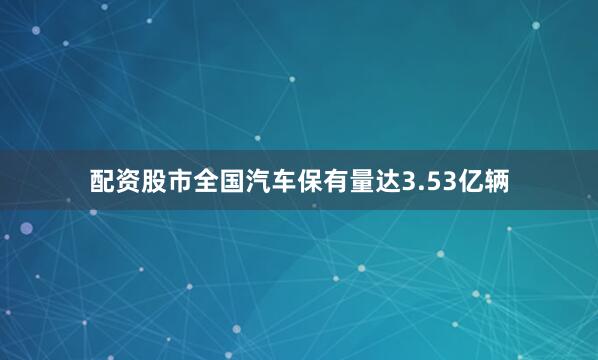 配资股市全国汽车保有量达3.53亿辆