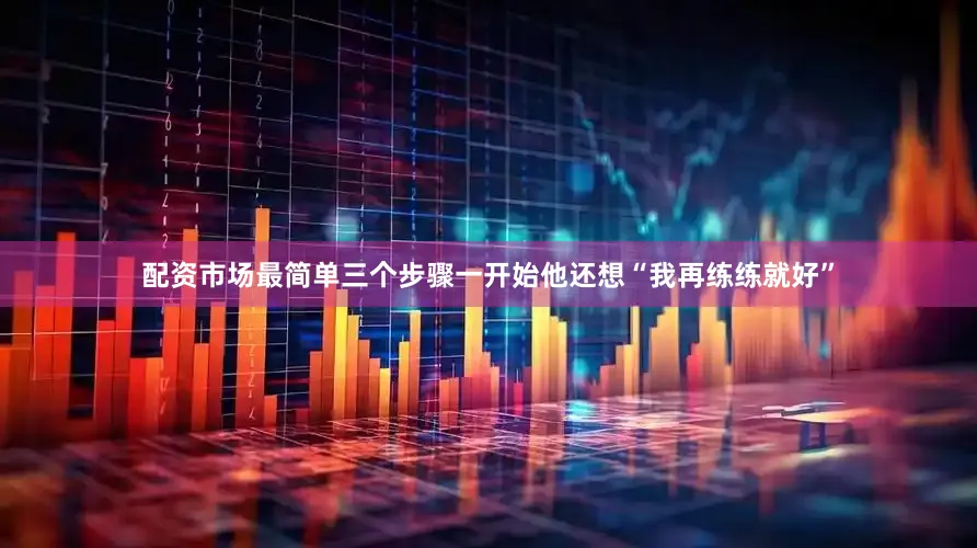 配资市场最简单三个步骤一开始他还想“我再练练就好”